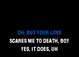 0H, BUT YOUR LOVE
SCARES ME TO DEATH, BOY
YES, IT DOES, UH