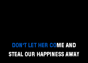 DON'T LET HER COME AND
STEAL OUR HAPPINESS AWAY