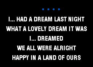 I... HAD A DREAM LAST NIGHT
WHAT A LOVELY DREAM IT WAS
l... DREAMED
WE ALL WERE ALRIGHT
HAPPY IN A LAND OF OURS