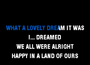 WHAT A LOVELY DREAM IT WAS
l... DREAMED
WE ALL WERE ALRIGHT
HAPPY IN A LAND OF OURS
