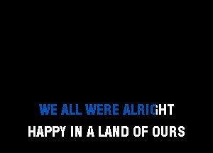 WE ALL WERE ALRIGHT
HAPPY IN A LAND OF OURS