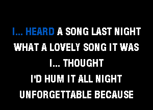I... HEARD A SONG LAST NIGHT
WHAT A LOVELY SONG IT WAS
I... THOUGHT
I'D HUM IT ALL NIGHT
UHFORGETTABLE BECAUSE
