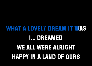 WHAT A LOVELY DREAM IT WAS
l... DREAMED
WE ALL WERE ALRIGHT
HAPPY IN A LAND OF OURS