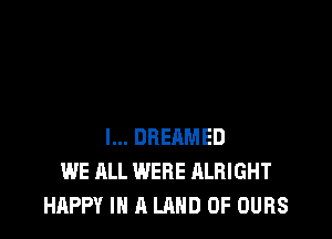 l... DREAMED
WE ALL WERE ALRIGHT
HAPPY IN A LAND OF OURS