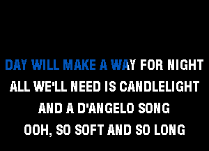 DAY WILL MAKE A WAY FOR NIGHT
ALL WE'LL NEED IS CANDLELIGHT
AND A D'AHGELO SONG
00H, 80 SOFT AND SO LONG