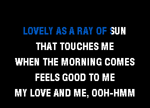 LOVELY AS A BAY OF SUH
THAT TOUCHES ME
WHEN THE MORNING COMES
FEELS GOOD TO ME
MY LOVE AND ME, OOH-HMM