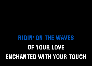 BIDIH' ON THE WAVES
OF YOUR LOVE
EHCHAHTED WITH YOUR TOUCH