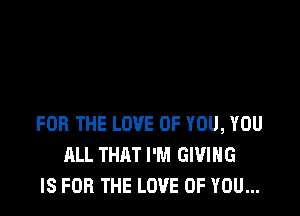 FOR THE LOVE OF YOU, YOU
ALL THAT I'M GIVING
IS FOR THE LOVE OF YOU...