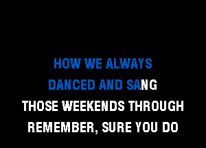 HOW WE ALWAYS
DANCED AND SANG
THOSE WEEKENDS THROUGH
REMEMBER, SURE YOU DO