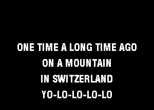 ONE TIME A LONG TIME AGO

ON A MOUNTAIN
IN SWITZERLAND
YO-LO-LO-LO-LO