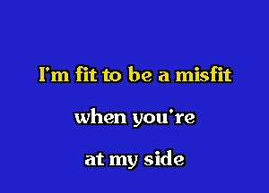 Fm fit to be a misfit

when you're

at my side