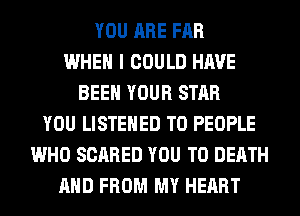 YOU ARE FAR
WHEN I COULD HAVE
BEEN YOUR STAR
YOU LISTEHED T0 PEOPLE
WHO SCARED YOU TO DEATH
AND FROM MY HEART