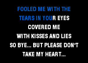 FOOLED ME WITH THE
TEARS IN YOUR EYES
COVERED ME
WITH KISSES AND LIES
SO BYE... BUT PLEASE DON'T
TAKE MY HEART...