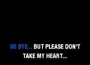 SO BYE... BUT PLEASE DON'T
TAKE MY HEART...