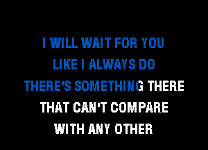 I WILL WAIT FOR YOU
LIKE I ALWAYS DO
THERE'S SOMETHING THERE
THAT CAN'T COMPARE
WITH ANY OTHER