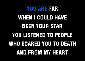 YOU ARE FAR
WHEN I COULD HAVE
BEEN YOUR STAR
YOU LISTEHED T0 PEOPLE
WHO SCARED YOU TO DEATH
AND FROM MY HEART