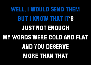 WELL, I WOULD SEND THEM
BUT I KNOW THAT IT'S
JUST HOT ENOUGH
MY WORDS WERE COLD AND FLAT
AND YOU DESERVE
MORE THAN THAT