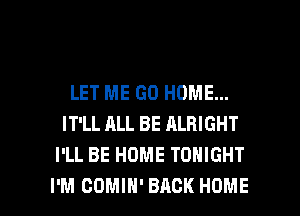 LET ME GO HOME...
IT'LL ALL BE ALRIGHT
I'LL BE HOME TONIGHT

I'M COMIH' BACK HOME l