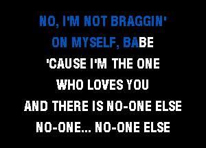 H0, I'M NOT BRAGGIH'
0H MYSELF, BABE
'CAUSE I'M THE ONE
WHO LOVES YOU
AND THERE IS HO-OHE ELSE
HO-OHE... HO-OHE ELSE