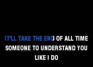 IT'LL TAKE THE END OF ALL TIME
SOMEONE TO UNDERSTAND YOU
LIKE I DO