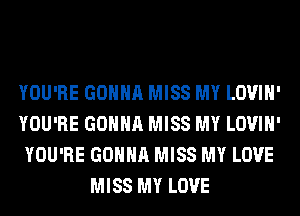 YOU'RE GONNA MISS MY LOVIH'
YOU'RE GONNA MISS MY LOVIH'
YOU'RE GONNA MISS MY LOVE
MISS MY LOVE