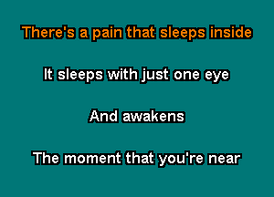 There's a pain that sleeps inside
It sleeps with just one eye

And awakens

The moment that you're near