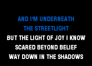 AND I'M UHDERHEATH
THE STREETLIGHT
BUT THE LIGHT 0F JOY I KNOW
SCARED BEYOND BELIEF
WAY DOWN IN THE SHADOWS