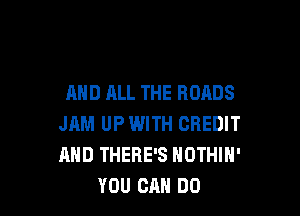 AND ALL THE ROADS

JAM UP WITH CREDIT
AND THERE'S NOTHIH'
YOU CAN DO