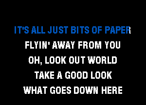 IT'S ALL JUST BITS OF PAPER
FLYIH' AWAY FROM YOU
0H, LOOK OUT WORLD
TAKE A GOOD LOOK
WHAT GOES DOWN HERE