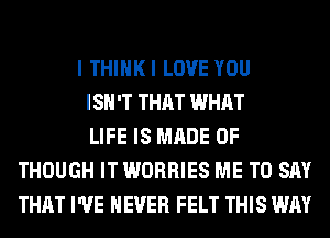 I THIHKI LOVE YOU
ISN'T THAT WHAT
LIFE IS MADE OF
THOUGH IT WORRIES ME TO SAY
THAT I'VE NEVER FELT THIS WAY