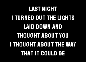 LAST NIGHT
I TURNED OUT THE LIGHTS
LAID DOWN AND
THOUGHT ABOUT YOU
I THOUGHT ABOUT THE WAY
THAT IT COULD BE