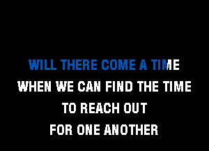 WILL THERE COME A TIME
WHEN WE CAN FIND THE TIME
TO REACH OUT
FOR ONE ANOTHER