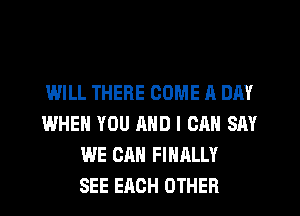 IMILL THERE COME A DAY
WHEN YOU AND I CAN SAY
WE CAN FINALLY
SEE EACH OTHER