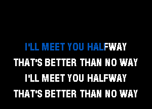 I'LL MEET YOU HALFWAY
THAT'S BETTER THAN NO WAY
I'LL MEET YOU HALFWAY
THAT'S BETTER THAN NO WAY