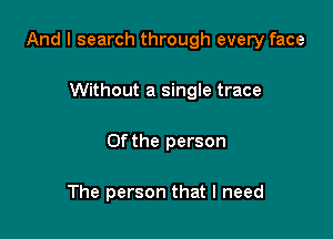 And I search through every face

Without a single trace
0f the person

The person that I need