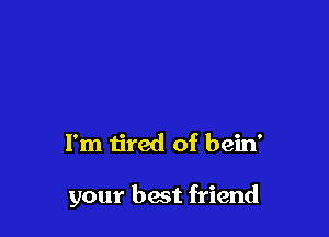 I'm tired of bein'

your best friend