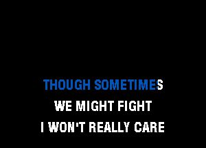THOUGH SOMETIMES
WE MIGHT FIGHT
I WON'T REALLY CARE