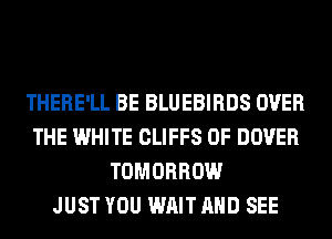 THERE'LL BE BLUEBIRDS OVER
THE WHITE CLIFFS 0F DOVER
TOMORROW
JUST YOU WAIT AND SEE