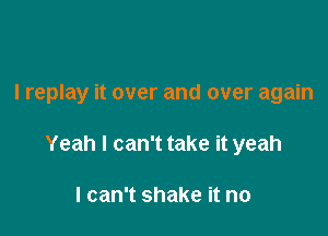 I replay it over and over again

Yeah I can't take it yeah

I can't shake it no