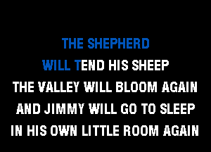 THE SHEPHERD
WILL TEHD HIS SHEEP
THE VALLEY WILL BLOOM AGAIN
AND JIMMY WILL GO TO SLEEP
IN HIS OWN LITTLE ROOM AGAIN