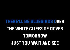 THERE'LL BE BLUEBIRDS OVER
THE WHITE CLIFFS 0F DOVER
TOMORROW
JUST YOU WAIT AND SEE