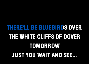THERE'LL BE BLUEBIRDS OVER
THE WHITE CLIFFS 0F DOVER
TOMORROW
JUST YOU WAIT AND SEE...