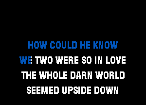 HOW COULD HE KNOW
WE TWO WERE 80 IN LOVE
THE WHOLE DARH WORLD

SEEMED UPSIDE DOWN