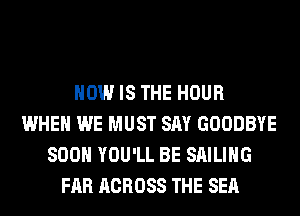 HOW IS THE HOUR
WHEN WE MUST SAY GOODBYE
SOON YOU'LL BE SAILING
FAR ACROSS THE SEA