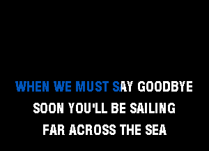 WHEN WE MUST SAY GOODBYE
SOON YOU'LL BE SAILING
FAR ACROSS THE SEA