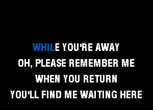 WHILE YOU'RE AWAY
0H, PLEASE REMEMBER ME
WHEN YOU RETURN
YOU'LL FIND ME WAITING HERE