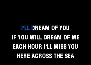 I'LL DREAM OF YOU
IF YOU WILL DREAM OF ME
EACH HOUR I'LL MISS YOU
HERE ACROSS THE SEA