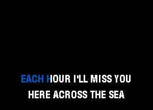 EACH HOUR I'LL MISS YOU
HERE ACROSS THE SEA