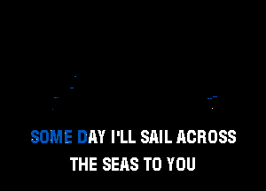 SOME DAY I'LL SAIL ACROSS
THE SEAS TO YOU