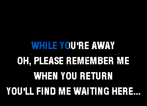 WHILE YOU'RE AWAY

0H.,-.PLEASE REMEMBERHME
WHEN YOU RETURN

YOU'LL an ME wmmc HERE...